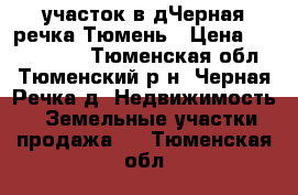 участок в дЧерная речка Тюмень › Цена ­ 2 000 000 - Тюменская обл., Тюменский р-н, Черная Речка д. Недвижимость » Земельные участки продажа   . Тюменская обл.